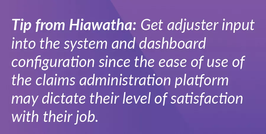 Tip from Hiawatha: Get adjuster input into the system and dashboard configuration since the ease of use of the claims administration platform may dictate their level of satisfaction with their job.